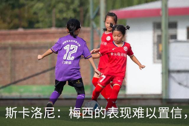 斯卡洛尼：梅西的表现难以置信，我们把他看作是神也把他看作孩子